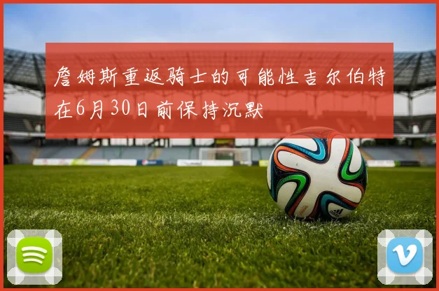詹姆斯重返骑士的可能性吉尔伯特在6月30日前保持沉默