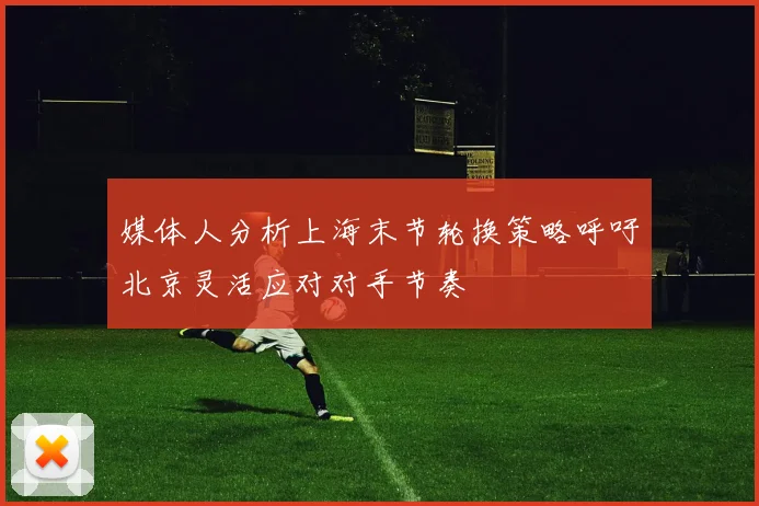 媒体人分析上海末节轮换策略呼吁北京灵活应对对手节奏
