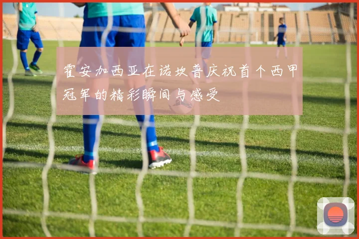 霍安加西亚在诺坎普庆祝首个西甲冠军的精彩瞬间与感受