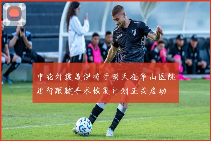 申花外援盖伊将于明天在华山医院进行跟腱手术恢复计划正式启动