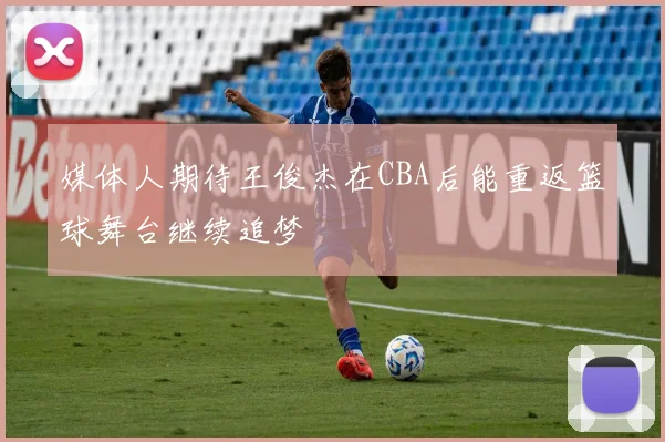 媒体人期待王俊杰在CBA后能重返篮球舞台继续追梦