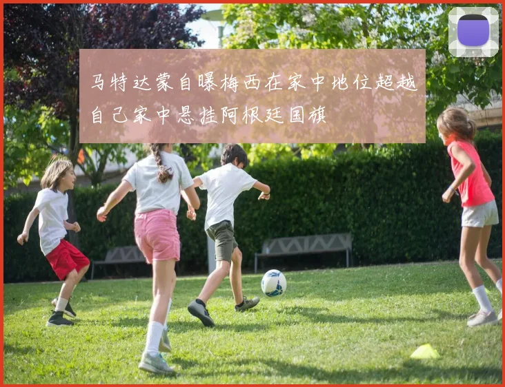 马特达蒙自曝梅西在家中地位超越自己家中悬挂阿根廷国旗