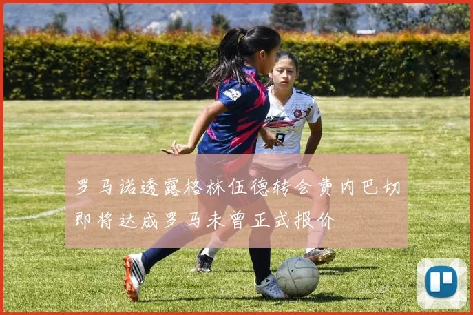 罗马诺透露格林伍德转会费内巴切即将达成罗马未曾正式报价
