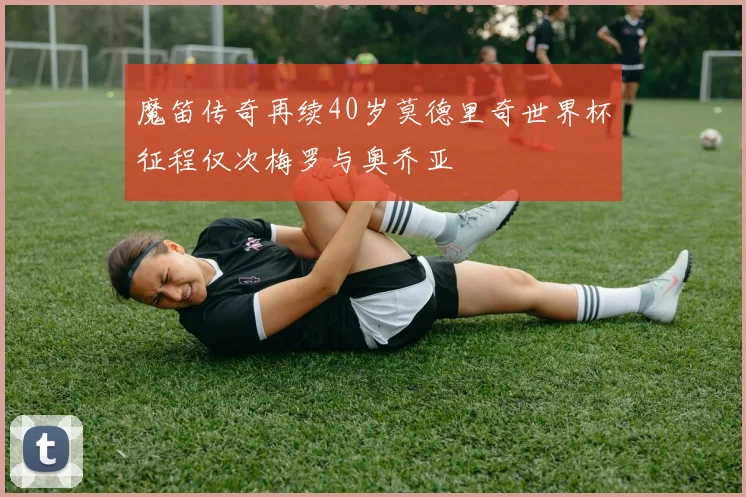 魔笛传奇再续40岁莫德里奇世界杯征程仅次梅罗与奥乔亚
