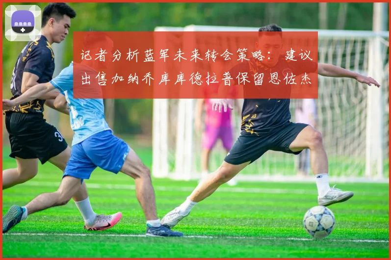 记者分析蓝军未来转会策略：建议出售加纳乔库库德拉普保留恩佐杰克逊