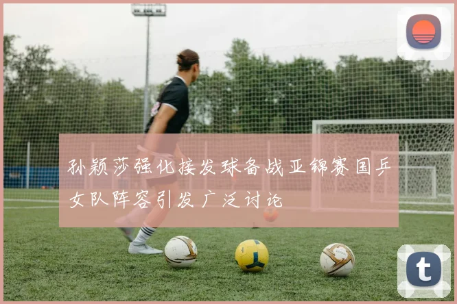 孙颖莎强化接发球备战亚锦赛国乒女队阵容引发广泛讨论